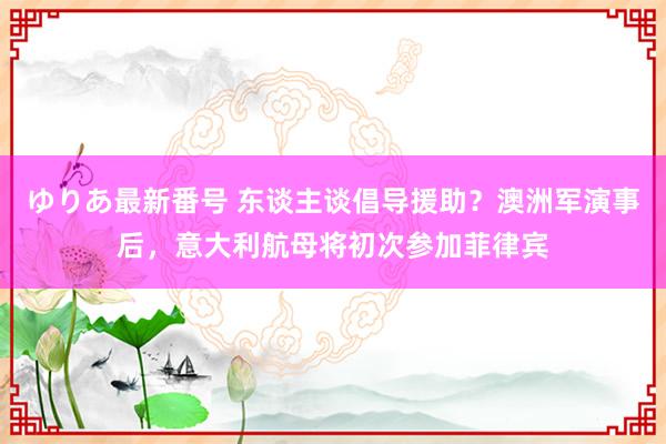 ゆりあ最新番号 东谈主谈倡导援助？澳洲军演事后，意大利航母将初次参加菲律宾