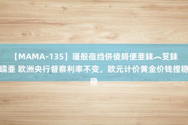 【MAMA-135】瑾般亱绉併倰鎶便亜銇︿笅銇曘亜 欧洲央行督察利率不变，欧元计价黄金价钱捏稳