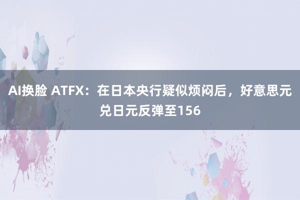 AI换脸 ATFX：在日本央行疑似烦闷后，好意思元兑日元反弹至156