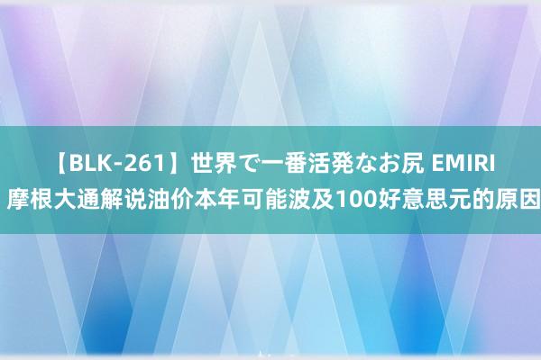 【BLK-261】世界で一番活発なお尻 EMIRI 摩根大通解说油价本年可能波及100好意思元的原因