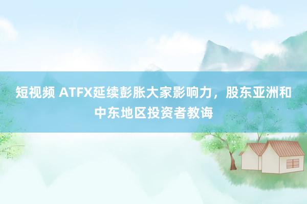 短视频 ATFX延续彭胀大家影响力，股东亚洲和中东地区投资者教诲