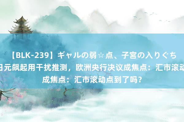 【BLK-239】ギャルの弱☆点、子宮の入りぐちぃ EMIRI 日元飙起用干扰推测，欧洲央行决议成焦点：汇市滚动点到了吗？