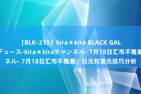 【BLK-215】kira★kira BLACK GAL 黒ギャル・EMIRIプロデュース-kira★kiraチャンネル- 7月18日汇市不雅潮：日元和澳元技巧分析