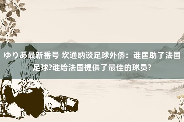 ゆりあ最新番号 坎通纳谈足球外侨：谁匡助了法国足球?谁给法国提供了最佳的球员?