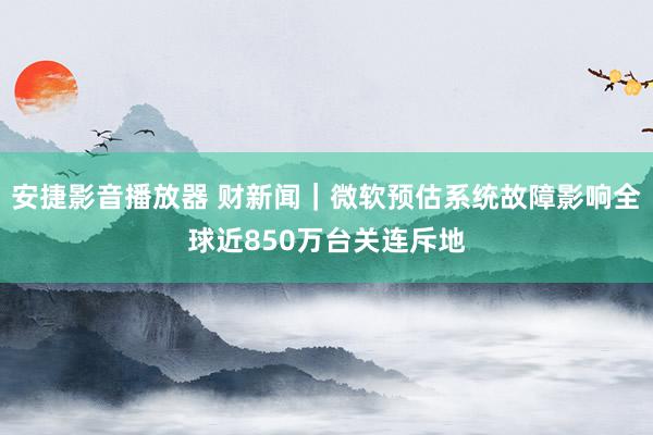 安捷影音播放器 财新闻｜微软预估系统故障影响全球近850万台关连斥地