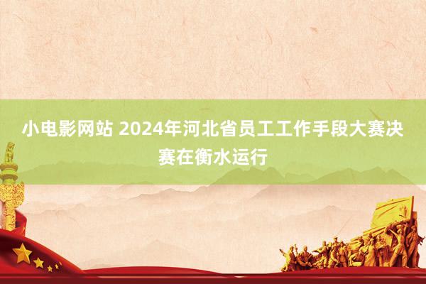 小电影网站 2024年河北省员工工作手段大赛决赛在衡水运行