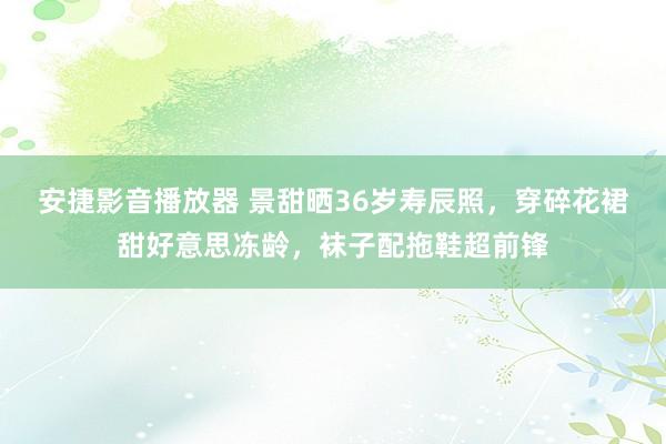 安捷影音播放器 景甜晒36岁寿辰照，穿碎花裙甜好意思冻龄，袜子配拖鞋超前锋