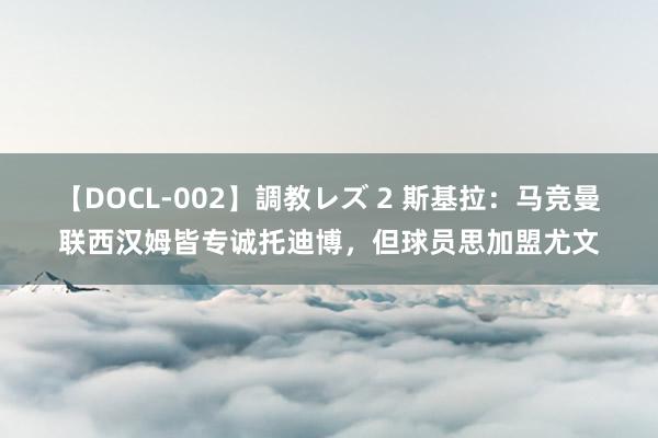 【DOCL-002】調教レズ 2 斯基拉：马竞曼联西汉姆皆专诚托迪博，但球员思加盟尤文