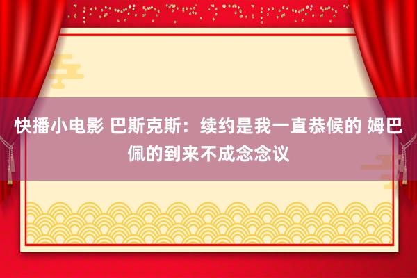 快播小电影 巴斯克斯：续约是我一直恭候的 姆巴佩的到来不成念念议