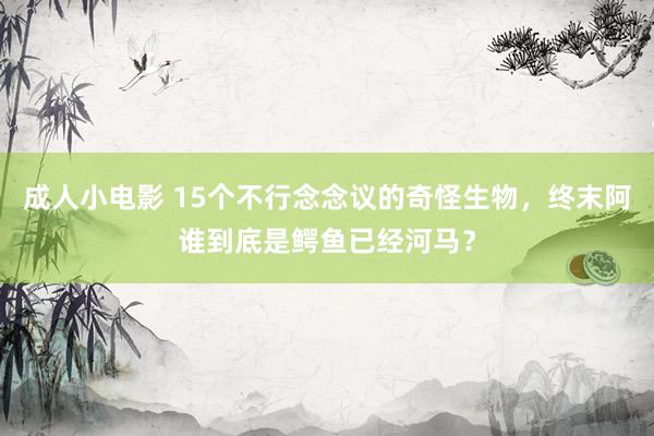 成人小电影 15个不行念念议的奇怪生物，终末阿谁到底是鳄鱼已经河马？