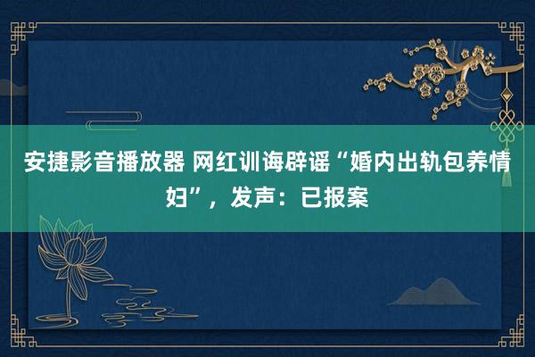 安捷影音播放器 网红训诲辟谣“婚内出轨包养情妇”，发声：已报案