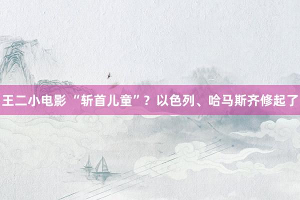 王二小电影 “斩首儿童”？以色列、哈马斯齐修起了