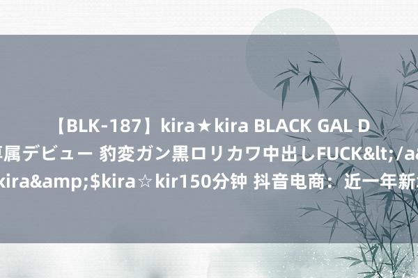 【BLK-187】kira★kira BLACK GAL DEBUT 日焼け黒ギャル専属デビュー 豹変ガン黒ロリカワ中出しFUCK</a>2014-10-19kira☆kira&$kira☆kir150分钟 抖音电商：近一年新增动销作家528万，杭广深电商作家最多