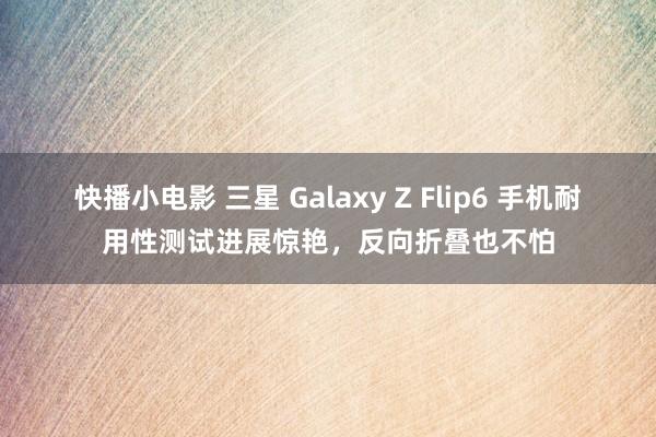 快播小电影 三星 Galaxy Z Flip6 手机耐用性测试进展惊艳，反向折叠也不怕