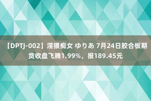 【DPTJ-002】淫猥痴女 ゆりあ 7月24日胶合板期货收盘飞腾1.99%，报189.45元