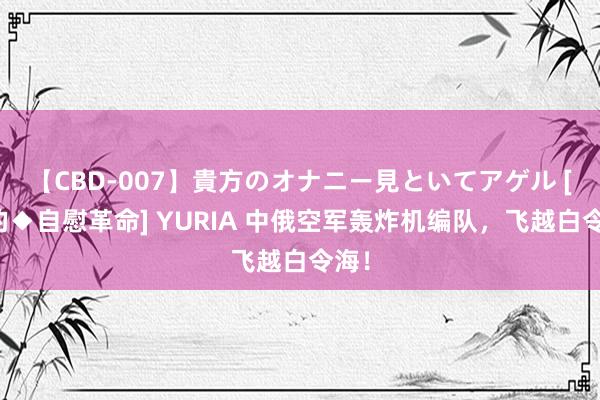 【CBD-007】貴方のオナニー見といてアゲル [痴的◆自慰革命] YURIA 中俄空军轰炸机编队，飞越白令海！