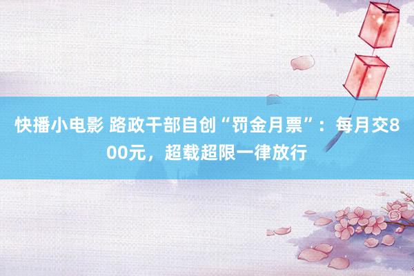 快播小电影 路政干部自创“罚金月票”：每月交800元，超载超限一律放行