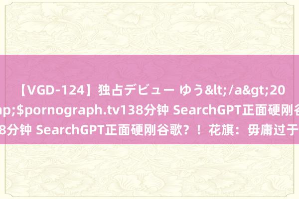 【VGD-124】独占デビュー ゆう</a>2013-06-22HMJM&$pornograph.tv138分钟 SearchGPT正面硬刚谷歌？！花旗：毋庸过于担忧