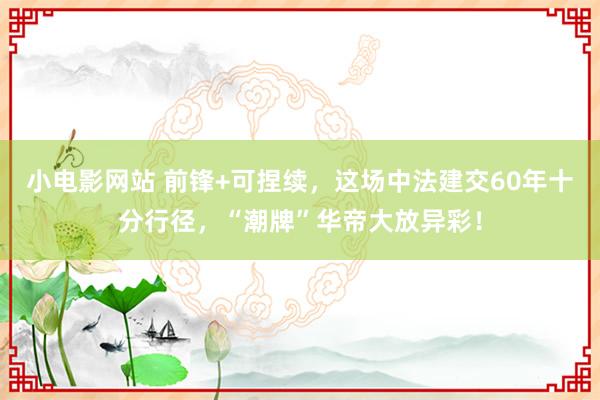 小电影网站 前锋+可捏续，这场中法建交60年十分行径，“潮牌”华帝大放异彩！