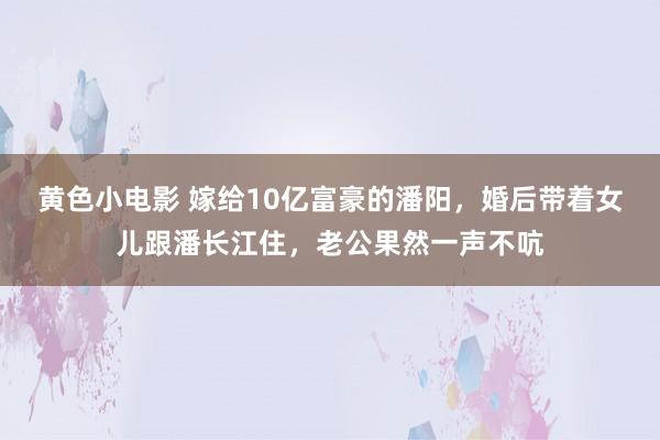 黄色小电影 嫁给10亿富豪的潘阳，婚后带着女儿跟潘长江住，老公果然一声不吭