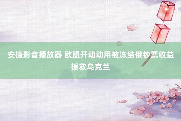 安捷影音播放器 欧盟开动动用被冻结俄钞票收益援救乌克兰