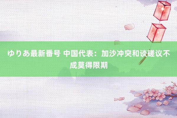 ゆりあ最新番号 中国代表：加沙冲突和谈磋议不成莫得限期