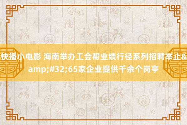 快播小电影 海南举办工会帮业绩行径系列招聘举止&#32;65家企业提供千余个岗亭