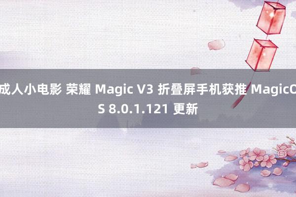 成人小电影 荣耀 Magic V3 折叠屏手机获推 MagicOS 8.0.1.121 更新