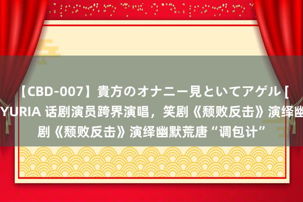 【CBD-007】貴方のオナニー見といてアゲル [痴的◆自慰革命] YURIA 话剧演员跨界演唱，笑剧《颓败反击》演绎幽默荒唐“调包计”