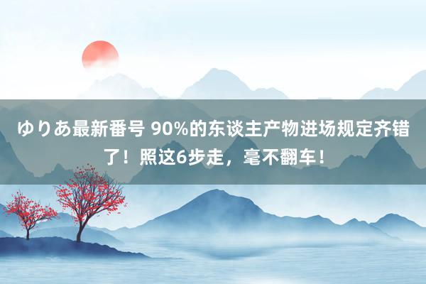 ゆりあ最新番号 90%的东谈主产物进场规定齐错了！照这6步走，毫不翻车！