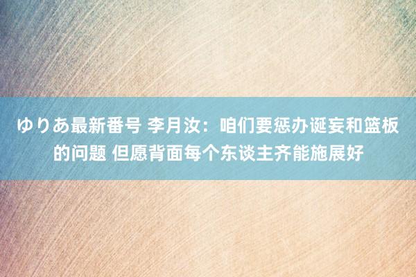 ゆりあ最新番号 李月汝：咱们要惩办诞妄和篮板的问题 但愿背面每个东谈主齐能施展好