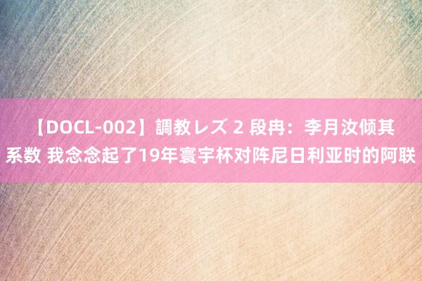 【DOCL-002】調教レズ 2 段冉：李月汝倾其系数 我念念起了19年寰宇杯对阵尼日利亚时的阿联