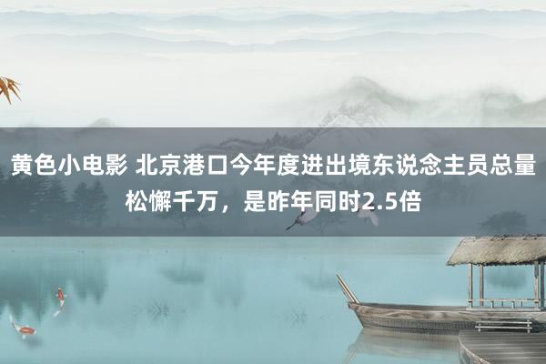 黄色小电影 北京港口今年度进出境东说念主员总量松懈千万，是昨年同时2.5倍