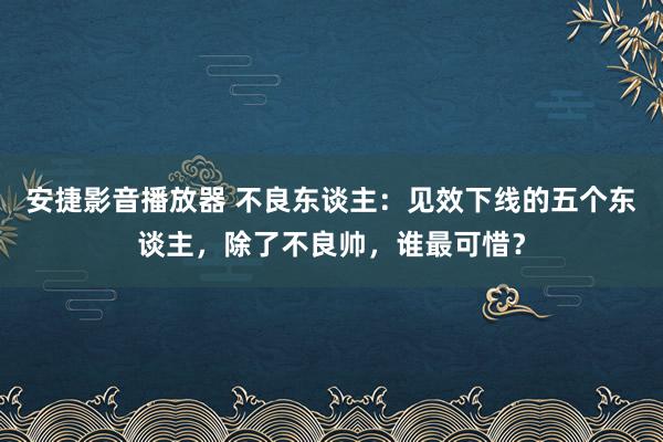 安捷影音播放器 不良东谈主：见效下线的五个东谈主，除了不良帅，谁最可惜？