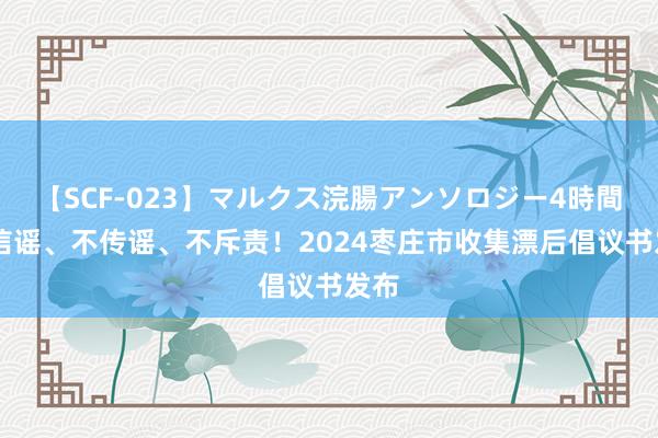 【SCF-023】マルクス浣腸アンソロジー4時間 不信谣、不传谣、不斥责！2024枣庄市收集漂后倡议书发布