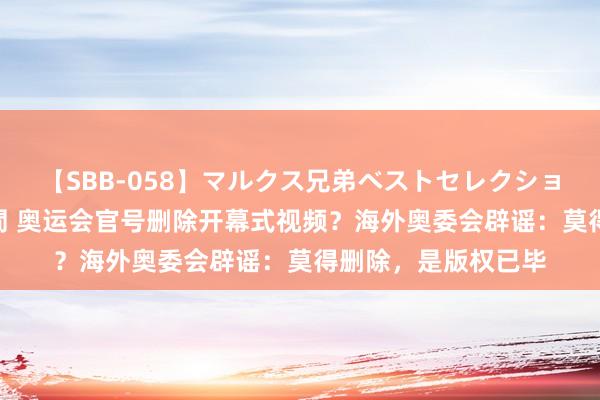 【SBB-058】マルクス兄弟ベストセレクション50タイトル4時間 奥运会官号删除开幕式视频？海外奥委会辟谣：莫得删除，是版权已毕