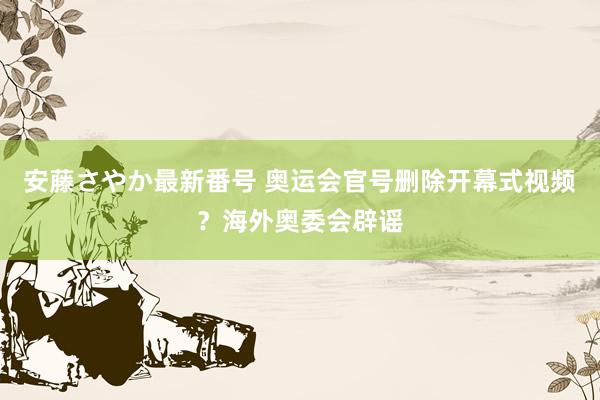 安藤さやか最新番号 奥运会官号删除开幕式视频？海外奥委会辟谣