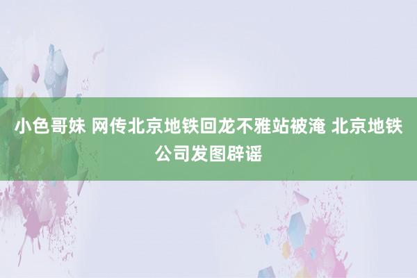 小色哥妹 网传北京地铁回龙不雅站被淹 北京地铁公司发图辟谣