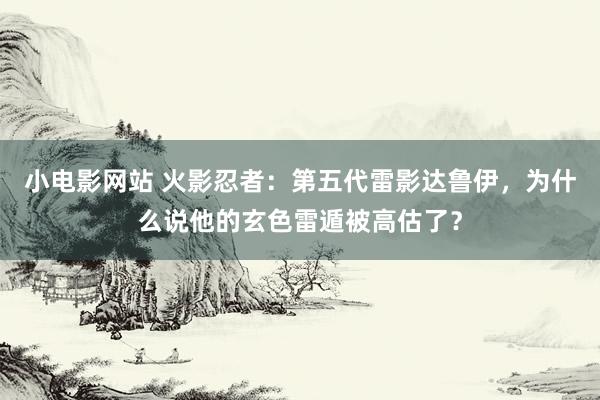 小电影网站 火影忍者：第五代雷影达鲁伊，为什么说他的玄色雷遁被高估了？