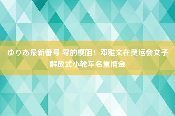 ゆりあ最新番号 零的梗阻！邓雅文在奥运会女子解放式小轮车名堂摘金