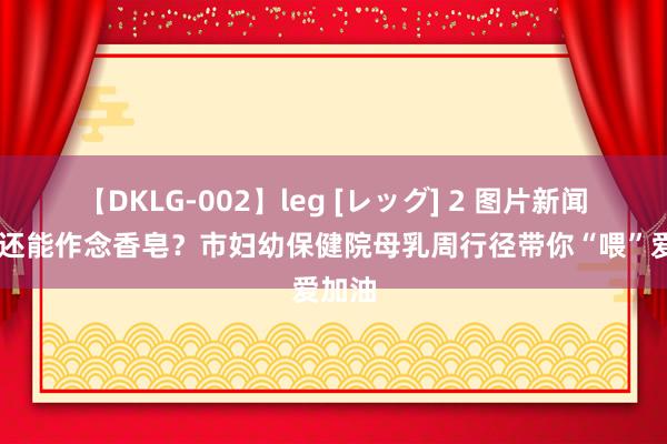 【DKLG-002】leg [レッグ] 2 图片新闻|母乳还能作念香皂？市妇幼保健院母乳周行径带你“喂”爱加油