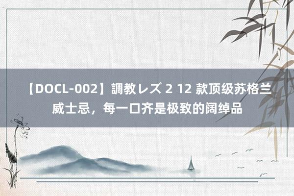 【DOCL-002】調教レズ 2 12 款顶级苏格兰威士忌，每一口齐是极致的阔绰品