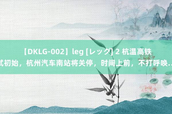 【DKLG-002】leg [レッグ] 2 杭温高铁试初始，杭州汽车南站将关停，时间上前，不打呼唤…