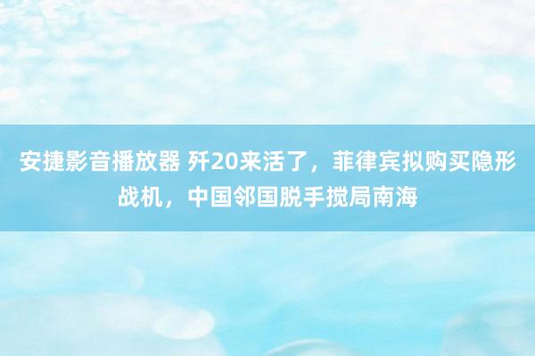 安捷影音播放器 歼20来活了，菲律宾拟购买隐形战机，中国邻国脱手搅局南海