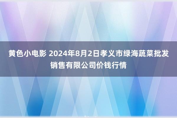 黄色小电影 2024年8月2日孝义市绿海蔬菜批发销售有限公司价钱行情