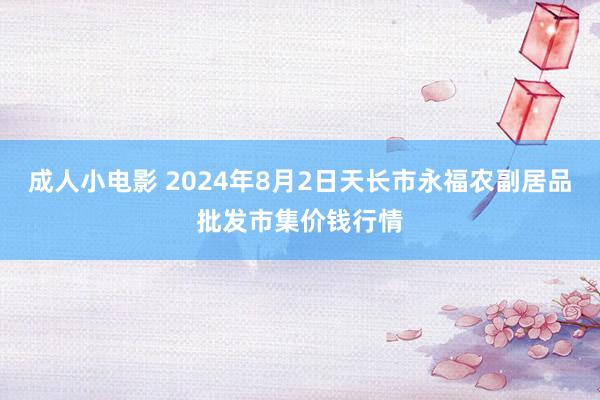 成人小电影 2024年8月2日天长市永福农副居品批发市集价钱行情