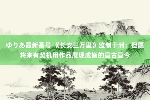 ゆりあ最新番号 《长安三万里》监制于洲：但愿将来有契机用作品展现成皆的亘古亘今