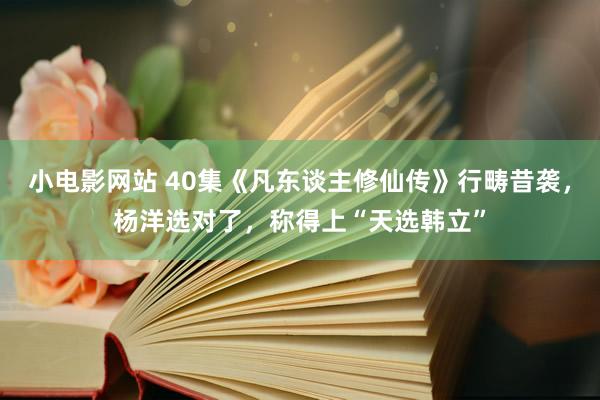 小电影网站 40集《凡东谈主修仙传》行畴昔袭，杨洋选对了，称得上“天选韩立”