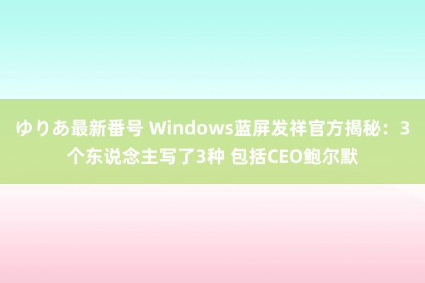 ゆりあ最新番号 Windows蓝屏发祥官方揭秘：3个东说念主写了3种 包括CEO鲍尔默