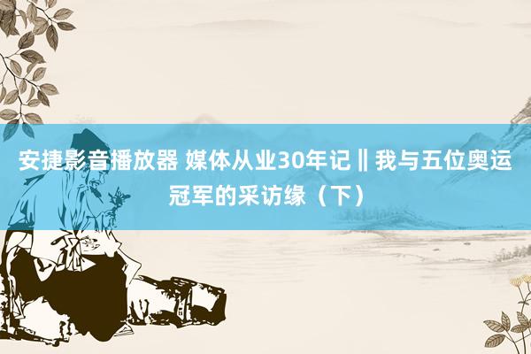 安捷影音播放器 媒体从业30年记‖我与五位奥运冠军的采访缘（下）